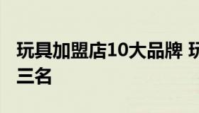 玩具加盟店10大品牌 玩具加盟店10大品牌前三名