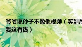 爷爷说孙子不像他视频（笑到后悔无欺：孙子说爷爷你跪下我这有钱）