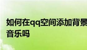 如何在qq空间添加背景音乐 qq空间添加背景音乐吗