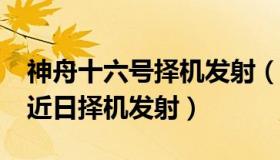 神舟十六号择机发射（陕西检察：“神十五”近日择机发射）