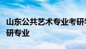 山东公共艺术专业考研学校（山东艺术学院考研专业