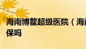 海南博鳌超级医院（海南博鳌超级医院能用医保吗