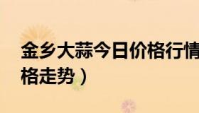 金乡大蒜今日价格行情 今日金乡大蒜最新价格走势）