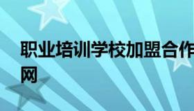 职业培训学校加盟合作 职业培训学校加盟官网