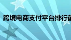 跨境电商支付平台排行前十 跨境支付 平台）