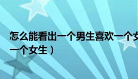 怎么能看出一个男生喜欢一个女生（怎样看出一个男生喜欢一个女生）