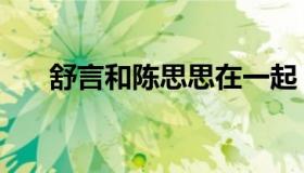 舒言和陈思思在一起（舒言吻陈思思）