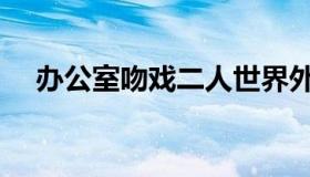 办公室吻戏二人世界外国（办公室吻戏）