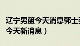 辽宁男篮今天消息郭士强能回来吗（辽宁男篮今天新消息）