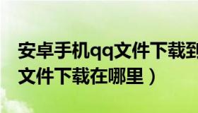 安卓手机qq文件下载到哪个文件夹（安卓qq文件下载在哪里）