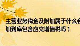 主营业务税金及附加属于什么会计科目（主营业务税金及附加到底包含应交增值税吗）