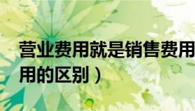 营业费用就是销售费用?（营业费用和销售费用的区别）