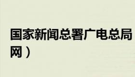 国家新闻总署广电总局（国家新闻广电总局官网）