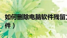 如何删除电脑软件残留文件（如何删除电脑软件）