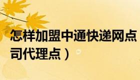 怎样加盟中通快递网点（怎样加盟中通快递公司代理点）