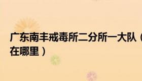 广东南丰戒毒所二分所一大队（广东省南丰强制隔离戒毒所在哪里）