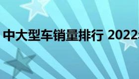 中大型车销量排行 2022年中型车销量排行榜