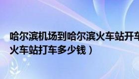 哈尔滨机场到哈尔滨火车站开车多久（哈尔滨机场到哈尔滨火车站打车多少钱）