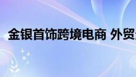 金银首饰跨境电商 外贸企业进口金银首饰）