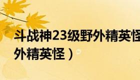 斗战神23级野外精英怪（斗战神32级以上野外精英怪）