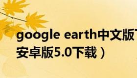 google earth中文版下载（google earth安卓版5.0下载）