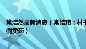 常浩然最新消息（常皓玮：村书记自费为村民买药被误认为倒卖药）