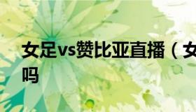 女足vs赞比亚直播（女足vs赞比亚直播赢了吗