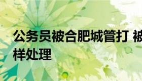 公务员被合肥城管打 被公务员打了,我应该怎样处理