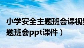 小学安全主题班会课视频（小学生安全教育主题班会ppt课件）