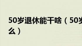 50岁退休能干啥（50岁退休以后还能干点什么）