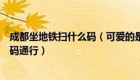 成都坐地铁扫什么码（可爱的是糖糖呀：成都地铁乘车凭绿码通行）