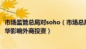 市场监管总局对soho（市场总局核名：官方回应高管无法来华影响外商投资）