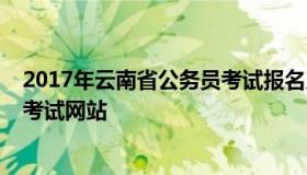 2017年云南省公务员考试报名入口（2020年云南省公务员考试网站