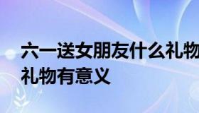 六一送女朋友什么礼物好 六一送女朋友什么礼物有意义