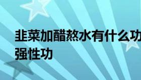 韭菜加醋熬水有什么功效 韭菜加醋熬水能增强性功