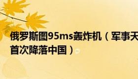 俄罗斯图95ms轰炸机（军事天地：俄罗斯图95战略轰炸机首次降落中国）