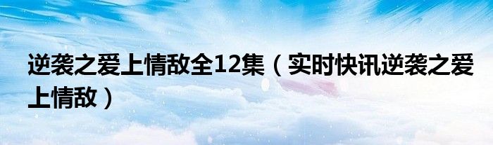 逆袭之爱上情敌全12集（实时快讯逆袭之爱上情敌）