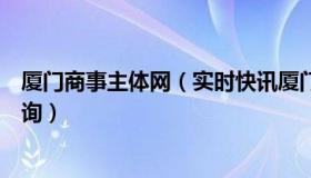 厦门商事主体网（实时快讯厦门市商事主体信息公示平台查询）