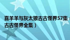 喜羊羊与灰太狼古古怪界57集（实时快讯喜羊羊与灰太狼之古古怪界全集）