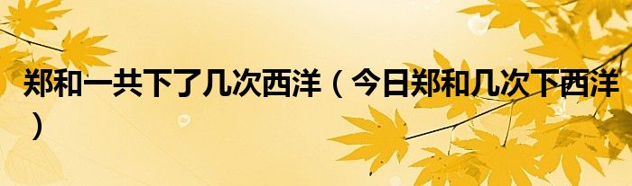 郑和一共下了几次西洋（今日郑和几次下西洋）