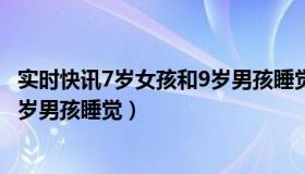 实时快讯7岁女孩和9岁男孩睡觉视频（实时快讯7岁女孩和9岁男孩睡觉）