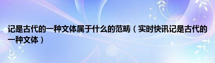 记是古代的一种文体属于什么的范畴（实时快讯记是古代的一种文体）