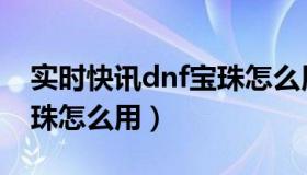 实时快讯dnf宝珠怎么用的（实时快讯dnf宝珠怎么用）