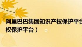 阿里巴巴集团知识产权保护平台（实时快讯阿里巴巴知识产权保护平台）