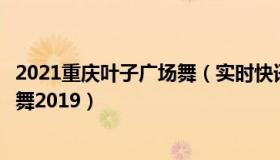 2021重庆叶子广场舞（实时快讯广场舞叶子广场舞刚出的新舞2019）