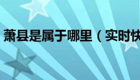 萧县是属于哪里（实时快讯萧县属于哪个市）