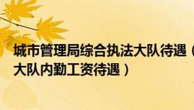 城市管理局综合执法大队待遇（实时快讯城市管理综合执法大队内勤工资待遇）