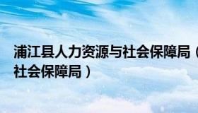 浦江县人力资源与社会保障局（实时快讯浦江县人力资源和社会保障局）