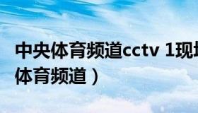 中央体育频道cctv 1现场直播（实时快讯中央体育频道）