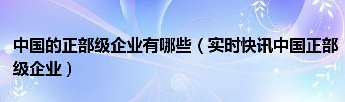 中国正部级国企有哪些 中国正部级企业单位